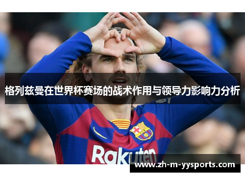 格列兹曼在世界杯赛场的战术作用与领导力影响力分析