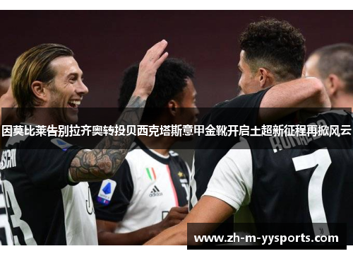 因莫比莱告别拉齐奥转投贝西克塔斯意甲金靴开启土超新征程再掀风云